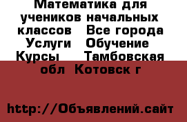 Математика для учеников начальных классов - Все города Услуги » Обучение. Курсы   . Тамбовская обл.,Котовск г.